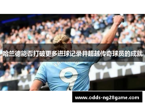 哈兰德能否打破更多进球记录并超越传奇球员的成就