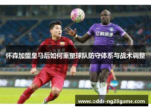 怀森加盟皇马后如何重塑球队防守体系与战术调整