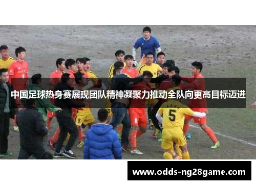 中国足球热身赛展现团队精神凝聚力推动全队向更高目标迈进