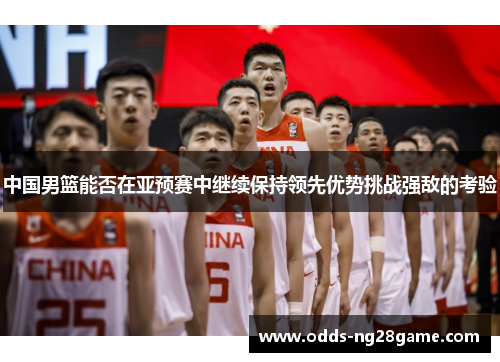 中国男篮能否在亚预赛中继续保持领先优势挑战强敌的考验